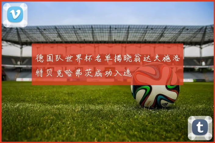 德国队世界杯名单揭晓翁达夫施洛特贝克哈弗茨成功入选