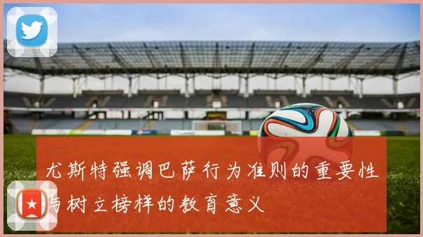 尤斯特强调巴萨行为准则的重要性与树立榜样的教育意义