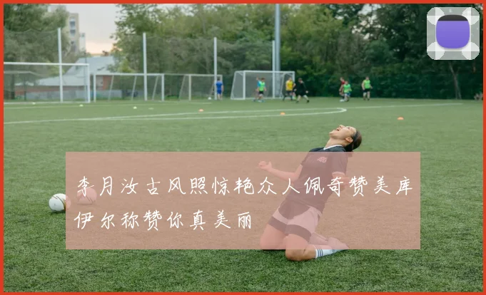 李月汝古风照惊艳众人佩奇赞美库伊尔称赞你真美丽