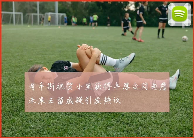 考辛斯祝贺小里获得丰厚合同老詹未来去留成疑引发热议