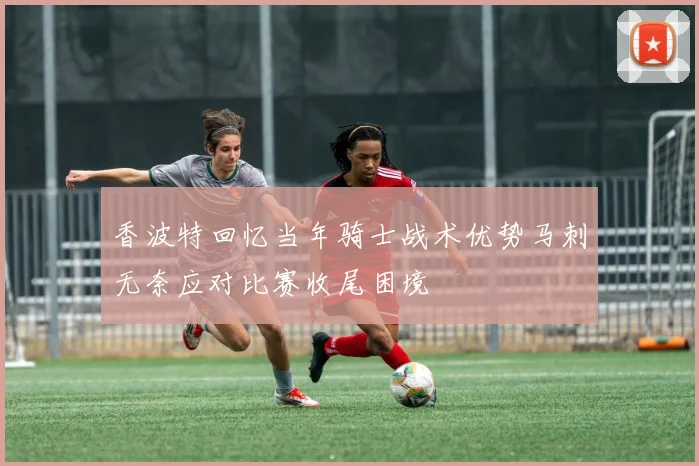 香波特回忆当年骑士战术优势马刺无奈应对比赛收尾困境