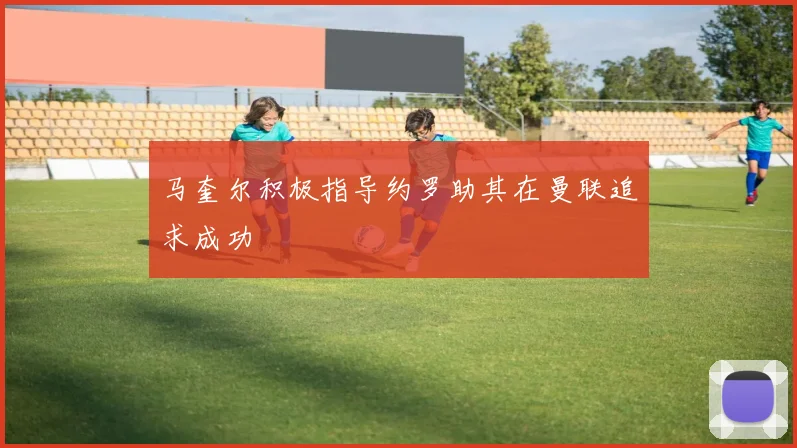 马奎尔积极指导约罗助其在曼联追求成功