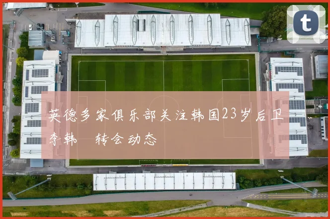 英德多家俱乐部关注韩国23岁后卫李韩汎转会动态