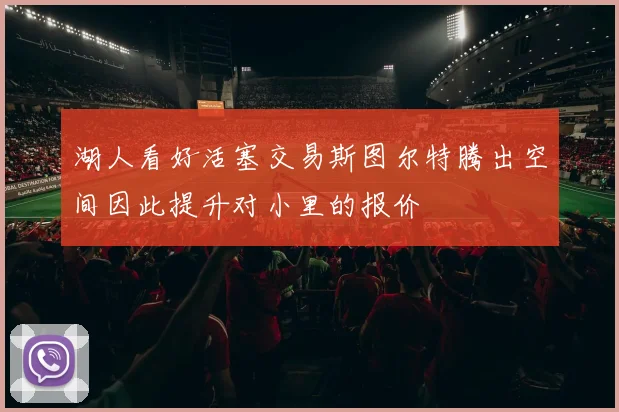 湖人看好活塞交易斯图尔特腾出空间因此提升对小里的报价