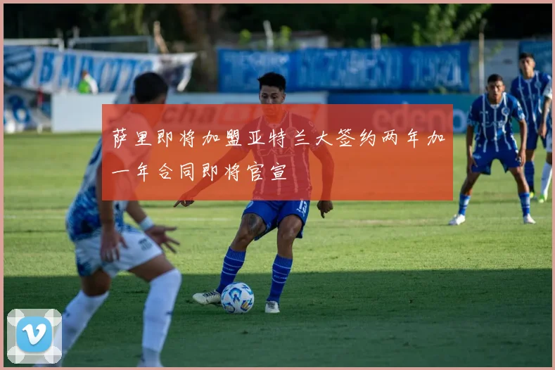 萨里即将加盟亚特兰大签约两年加一年合同即将官宣