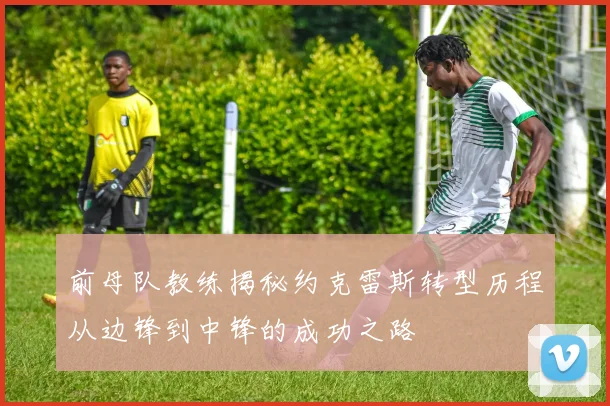 前母队教练揭秘约克雷斯转型历程从边锋到中锋的成功之路