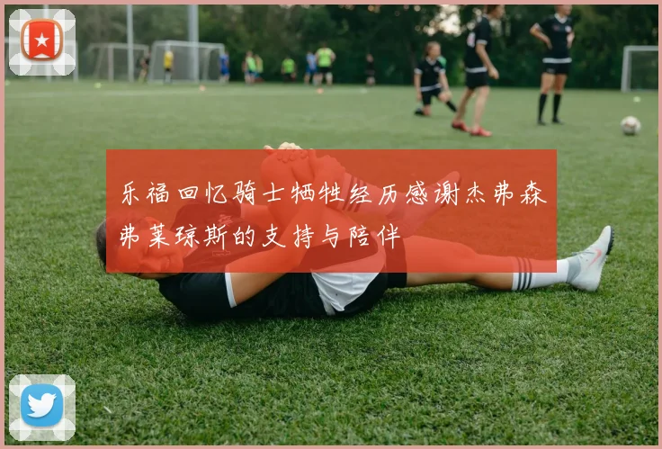 乐福回忆骑士牺牲经历感谢杰弗森弗莱琼斯的支持与陪伴