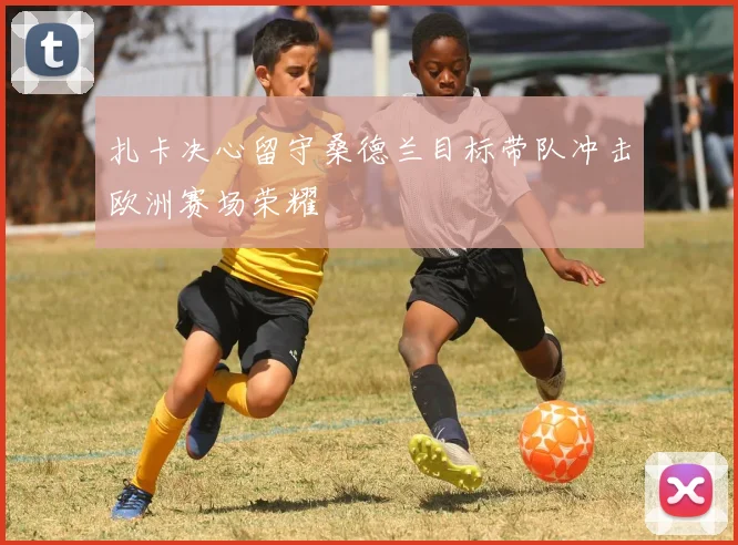 扎卡决心留守桑德兰目标带队冲击欧洲赛场荣耀