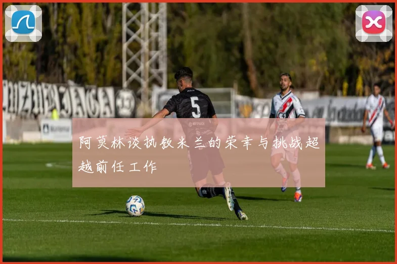 阿莫林谈执教米兰的荣幸与挑战超越前任工作